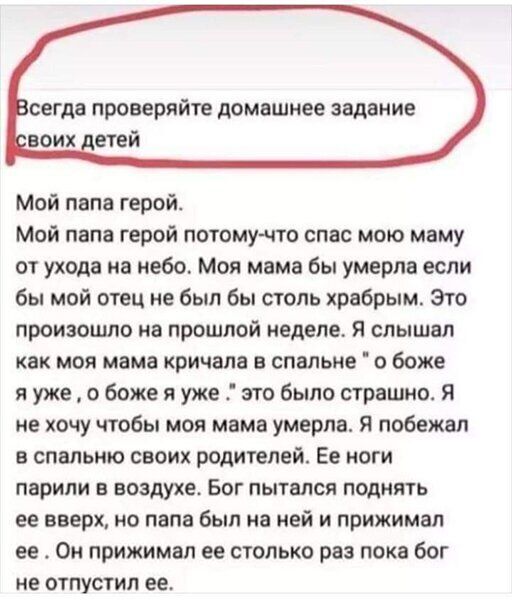седа ПРОВЕРЯЙТЕ домашнее задание Мой папа герой Мой папа герой потомучто спас мою маму от ухода на небо Моя мама бы умерла если бы мой отец не был бы столь храбрым Это произошло на прошлой неделе Я слышал как моя мама кричала в спальне О боже я уже о боже я уже это было страшно я не хочу чтобы моя мама умерла Я побежал в спальню своих родителей Ее ноги ПВРИЛИ В воздухе БОГ ПЫТВЛСЯ поднять ее вверх