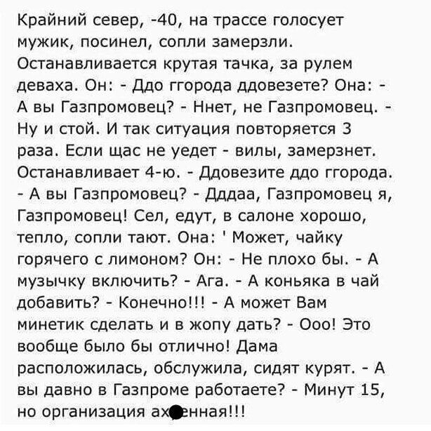 Крайний север 40 на трассе голосует мужик посинел сопли замерзли Останавливается крутая тачка за рулем деваха Он Ддо ггорода ддовезете Она А вы Газпромовец Ннет не Газпромовец Ну и стой И так ситуация повторяется 3 раза Если щас не уедет вилы замерзнет Останавливает 4 го Ддовезите ддо ггорода А вы Газпромовец дддаа Газпромовец я Газпромовец Сеп едут в салоне хорошо тепло сопли тают Она Может чайку