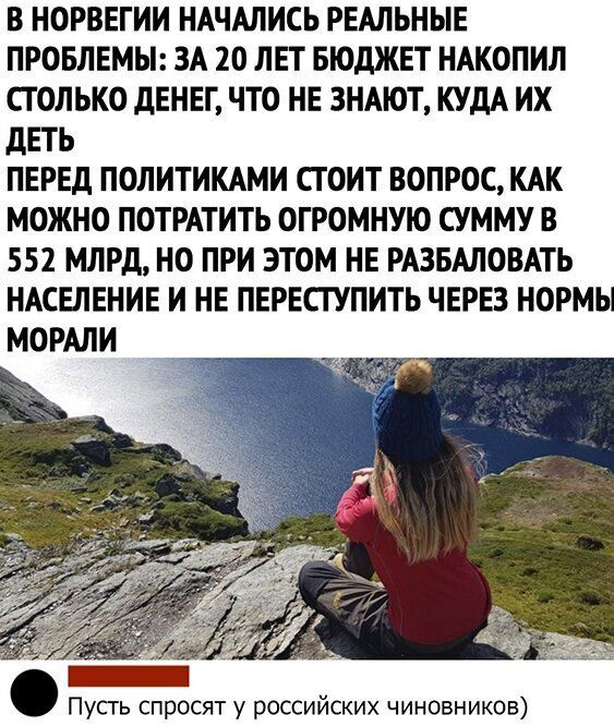 В НОРВЕГИИ НАЧАЛИСЬ РЕАЛЬНЫЕ ПРОБЛЕМЫ ЗА 20 ЛЕТ БЮДЖЕТ НАКОПИЛ СТОЛЬКО ДЕНЕГ ЧТО НЕ ЗНАЮТ КУДА ИХ ДЕТЬ ПЕРЕД ПОЛИТИКАМИ СТОИТ ВОПРОС КАК МОЖНО ПОТРАТИТЬ ОГРОМНУЮ СУММУ В 552 МЛРД НО ПРИ ЭТОМ НЕ РАЗБАЛОВАТЬ НАСЕЛЕНИЕ И НЕ ПЕРЕСГУПИТЬ ЧЕРЕЗ НОРМЫ МОРАЛИ Пусгь спросят у российских чиновников