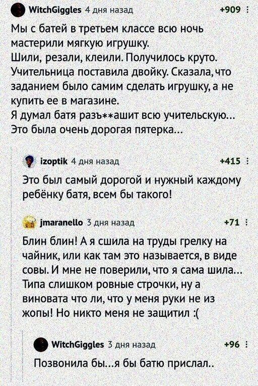 шла вши 4 дня назад 909 г Мы с батей в третьем классе всю ночь мастерили мягкую игрушку Шили резали клеили Получилось круто Учительница поставила двойку Сказала что заданием было СЗМИМ СДЕЛЭТЬ игрушкуа не купить ее в магазине Я думал батя разъмашит всю учительскую Это была оченьдорогая пятерка порок 4 дня назад 415 Это был самый дорогой и нужный каждому ребёнку батя всем бы такого ітагапеЦо Здня н