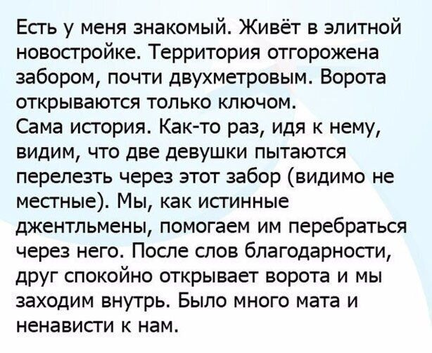 Есгь у меня знакомый Живёт в элитной новостройке Территория отгорожена забором почти двухметровым Ворота открываются только ключом Сама исгория Как то раз идя к нему видим что две девушки пытаются перелезть через этот забор видимо не месгные Мы как исгинные джентльмены помогаем им перебраться через него После слов благодарносги друг спокойно открывает ворота и мы заходим внутрь Было много мата и н