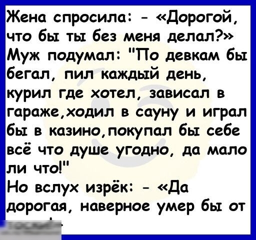 Жена спросила Дорогой что бы ты без меня делал Муж подумал По девкам бы бегал пил каждый день курил где хотел зависал в гаражеходил в сауну и играл бы в казинопокупап бы себе всё что душе угодно да мало ли что Но вслух изрёк Да дорогая наверное умер бы от