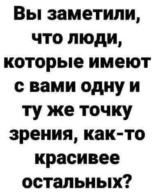 Вы заметили что люди которые имеют с вами одну и ту же точку зрения как то красивее остальных
