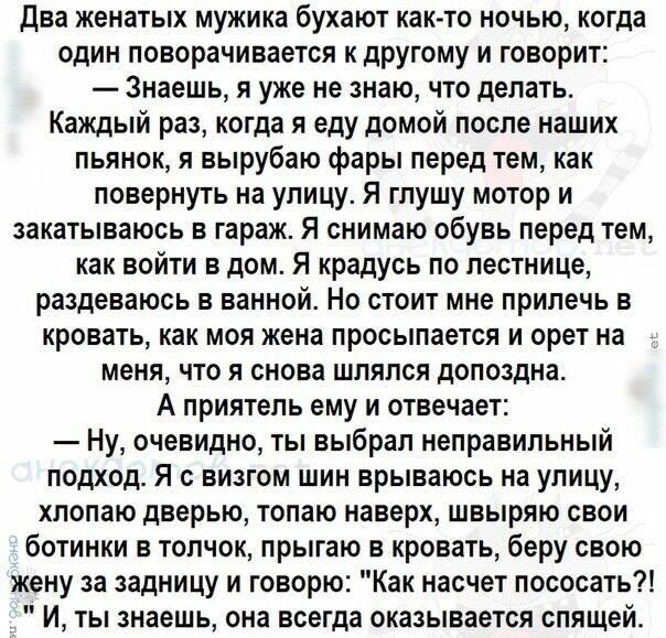 Два женатых мужика бухают както ночью когда один поворачивается к другому и говорит Знаешь я уже не знаю что делать Каждый раз когда я еду домой после наших пьянок я вырубаю фары перед тем как повернуть на улицу Я гпушу мотор и закатываюсь в гараж Я снимаю обувь перед тем как войти в дом Я крадусь по лестнице раздеваюсь в ванной Но стоит мне прилечь в кровать как моя жена просыпается и орет на мен