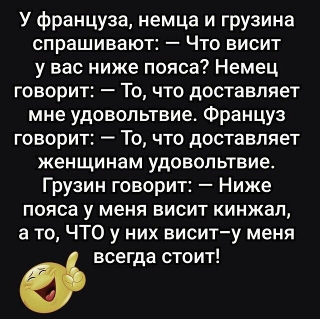 У француза немца и грузина спрашивают Что висит у вас ниже пояса Немец говорит То что доставляет мне удовольтвие Француз говорит То что доставляет женщинам удовольтвие Грузин говорит Ниже пояса у меня висит кинжал а то ЧТО у них виситу меня всегда стоит
