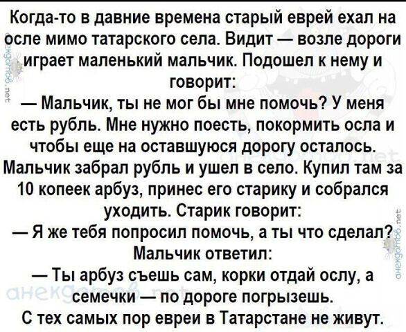 Когда то в давние времена старый еврей ехал на осле мимо татарского села Видит возле дороги играет маленький мальчик Подошел к нему и говорит Мальчик ты не мог бы мне помочь У меня есть рубль Мне нужно поесть покормить осла и чтобы еще на оставшуюся дорогу осталось Мальчик забрал рубль и ушел в село Купил там за 10 копеек арбуз принес его старику и собрался уходить Старик говорит Я же тебя попроси