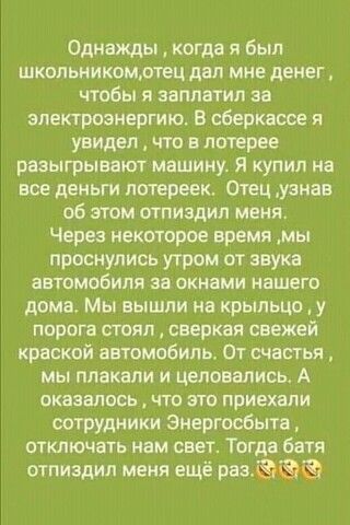 Однажды кагда я Был школьникомтвц дал мне денег чтобы я заплатил за электроэнергию В сберквсее я увидел что в лотерее разыгрывают машииу Я купил на все деньги потереек Отец узнав об этом птпиадип меня Через некоторое время мы проснулись утром от звука автомобиля за окнами нашего дома Мы вышли на крыльцо у пирога сгояп сверкая свежей краской автомобили От счастья мы плакали и целовались А оказалось
