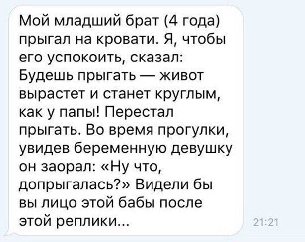 Мой младший брат 4 года прыгал на кровати Я чтобы его успокоить сказал Будешь прыгать живот вырастет и станет круглым как у папы Перестал прыгать Во время прогулки увидев беременную девушку он заорал Ну что допрыгалась Видели бы вы лицо этой бабы после этой реплики
