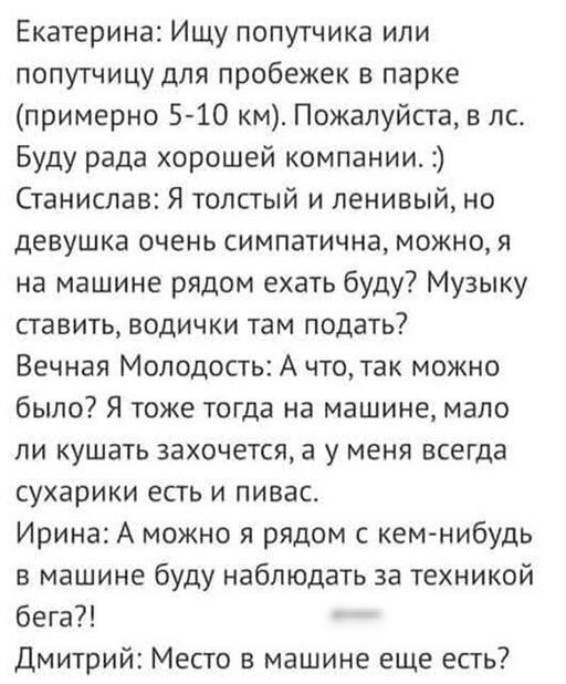 Екатерина Ищу попутчика или попутчицу для пробежек в парке примерно 5 10 км Пожалуйста в лс Буду рада хорошей компании Станислав Я толстый и ленивый но девушка очень симпатична можно я на машине рядом ехать буду Музыку ставить водички там подать Вечная Молодость А что так можно было Я тоже тогда на машине мало ли кушать захочется а у меня всегда сухарики есть и пивас Ирина А можно я рядом с кем ни