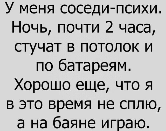У меня соседипсихи Ночь почти 2 часа стучат в потолок и по батареям Хорошо еще что я в это время не сплю а на баяне играю