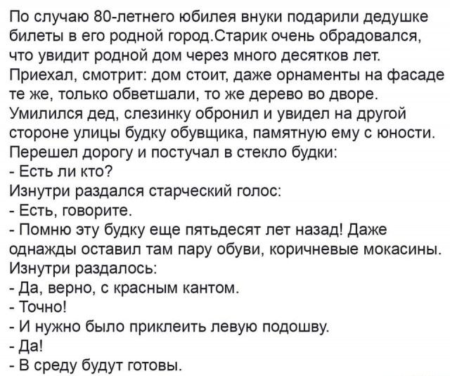 По случаю 80 летнего юбилея внуки подарили дедушке билеты в его родной городСтарик очень обрадовался что увидит родной дом через много десятков лет Приехал смотрит дом стоит даже орнаменты на фасаде те же только обветшапи то же дерево во дворе Умипился дед слезинку обронип и увидел на другой стороне улицы будку обувщика памятную ему с юности Перешел дорогу и постучал в стекло будки Есть ли кто Изн