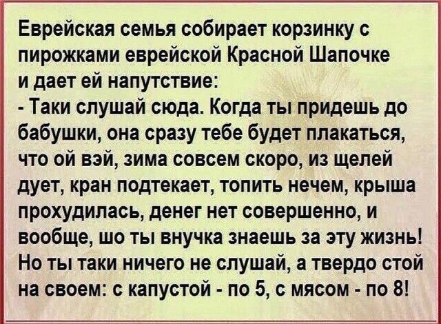 Еврейская семья собирает корзинку с пирожками еврейской Красной Шапочке и дает ей напутствие Таки слушай сюда Когда ты придешь до бабушки она сразу тебе будет плакаться что ой вэй зима совсем скоро из щелей дует кран подтекает топить нечем крыша прохудилась денег нет совершенно и вообще шо ты внучка знаешь за эту жизнь Но ты таки ничего не слушай а твердо стой на своем с капустой по 5 с мясом по 8