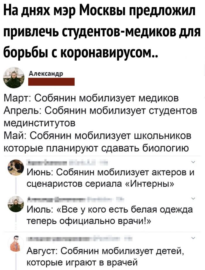 На днях мэр Москвы предложил привлечь студентов медиков для борьбы с коронавирусом Александр _ Март Собянин мобилизует медиков Апрель Собянин мобилизует студентов мединститутов Май Собянин мобилизует школьников которые планируют сдавать биологию Е Июнь Собянин мобилизует актеров и сценаристов сериала Интерны Июль Все у кого есть белая одежда теперь официально врачи к Август Собянин мобилизует дете