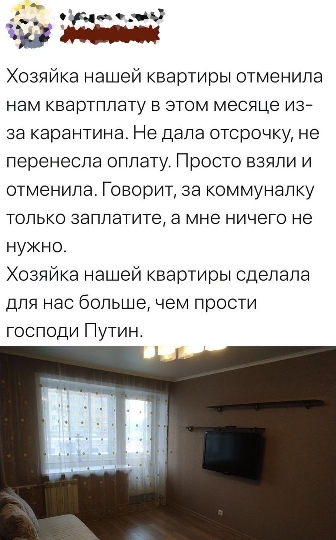 зги тз с ХОЗЯЙКЭ нашей квартиры ОТмеНИЛЭ НЭМ КБарТППЭТУ В ЭТОМ месяце ИЗ за карантина Не дала отсрочку не перенесла оплату Просто взяли и отменила Говорит за коммуналку только заплатите а мне ничего не нужно Хозяйка нашей квартиры сделала для нас больше чем прости господи Путин