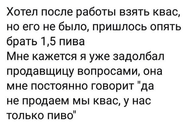 Хотел после работы взять квас но его не было пришлось опять брать 15 пива Мне кажется я уже задолбал продавщицу вопросами она мне постоянно говорит да не продаем мы квас у нас только пиво