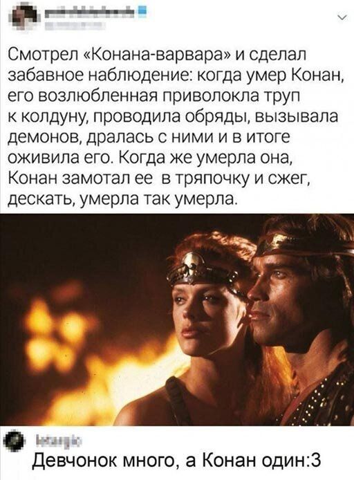 и Смотрел Конана варвара и сделал забавное наблюдение когда умер Конан его возлюбленная приволокла труп к колдуну проводила обряды вызывала демонов драпась с ними и в итоге оживила его Когда же умерла она Конан замотал ее в тряпочку и сжег дескать умерла так умерла Девчонок много а Конан один3