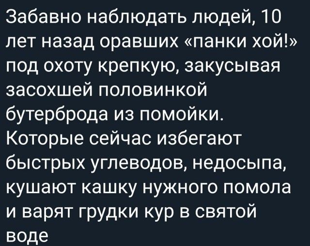 Забавно наблюдать людей 10 лет назад оравших панки хой под охоту крепкую закусывая засохшей половинкой бутерброда из помойки Которые сейчас избегают быстрых углеводов недосыпа кушают кашку нужного помола и варят грудки кур в святой воде