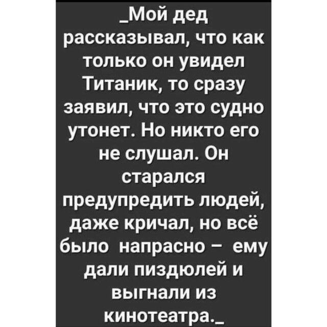 _Мой дед рассказывал что как только он увидел Титаник то сразу заявил что это судно утонет Но никто его не слушал Он старался предупредить людей даже кричал но всё было напрасно ему дали пиздюлей и выгнали из кинотеатра_