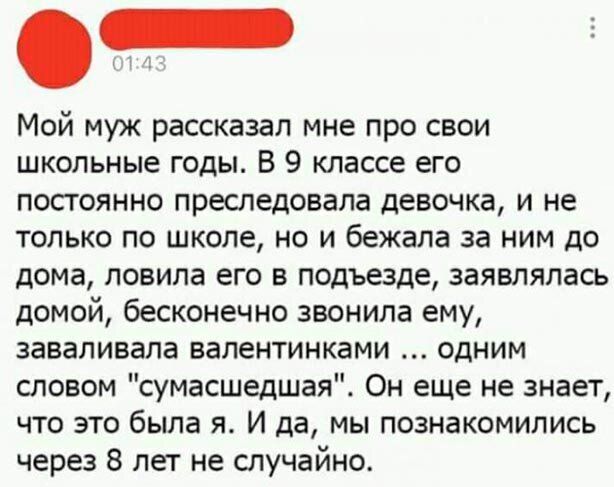 Мой муж рассказал мне про свои школьные годы В 9 классе его постоянно преследовала девочка и не только по школе но и бежала за ним до дома ловила его в подъезде заявляпась домой бесконечно звонила ему заваливала валентинками одним шовом сумасшедшая Он еще не знает что это была я И да мы познакомились через 8 лет не случайно