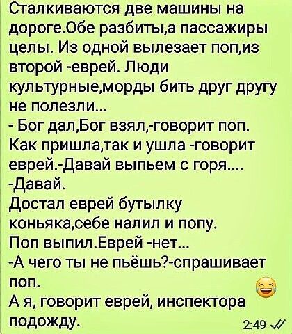 Сталкиваются две машины на дороге06е разбитыа пассажиры целы Из одной вылезает попиз второй еврей Люди купьтурныеморды бить друг другу не полезли Бог далБог взял говорит поп Как пришлатак и ушла говорит еврей Давай выпьем горя давай_ достал еврей бутылку коньякасебе налил и попу Поп выпипЕврей нет А чего ты не льешь спрашивает поп АА Ё А я говорит евреи инспектора подожду 249