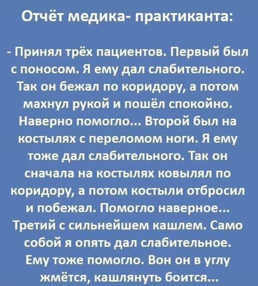 Отчёт медика практиканта Принял трёх пациентов Первый был с поносом Я ему дал слабительного Так он бежал по коридору а потом махнул рукой и пошёл спокойно Наверно помогло Второй был на костылях переломом ноги Я ему тоже дал слабительного Так он сначала на костылях ковылял по коридору а потом костыли отбросил и побежал Помогло наверное Третий с сильнейшем кашлем Само собой я опять дал слабительное 