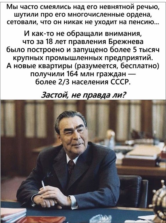 МЫ ЧЗСТО смеялись над его НЕВНЯТНОЙ РЕЧЬЮ ШУТИЛИ ПРО его МНОГОЧИСЛеННЫе Ордена сетовали ЧТО ОН НИКаК не УХОДИТ На пенсию И както не обращали внимания что за 18 лет правления Брежнева было построено и запущено более 5 тысяч крупных промышленных предприятий А новые квартиры разумеется бесплатно получили 164 млн граждан более 23 населения СССР 3астой на п авда ли