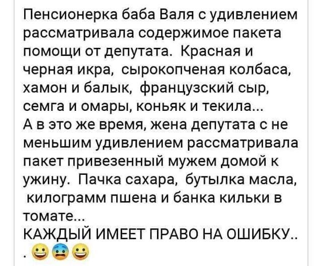 Пенсионерка баба Валя с удивлением рассматривала содержимое пакета помощи от депутата Красная и черная икра сырокопченая колбаса хамон и балык французский сыр семга и омары коньяк и текила А в это же время жена депутата с не меньшим удивлением рассматривала пакет привезенный мужем домой к ужину Пачка сахара бутылка масла килограмм пшена и банка кильки в томате КАЖДЫЙ ИМЕЕТ ПРАВО НА ОШИБКУ 969