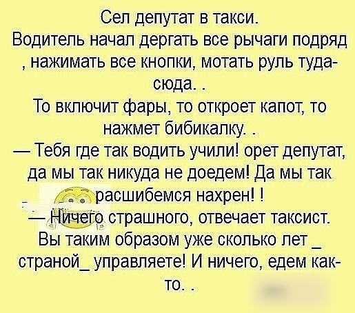 Сел депутат в такси Водитель начал дергать все рычаги подряд нажимать все кнопки мотать руль туда сюда То включит фары то откроет капот то нажмет бибикалку Тебя где так водить учили орет депутат да мы так никуда не доедем Да мы так Жраошибемоя нахрен гіо страшного отвечает таксист Вы таким образом уже сколько лет _ страной_ управляете И ничего едем как то
