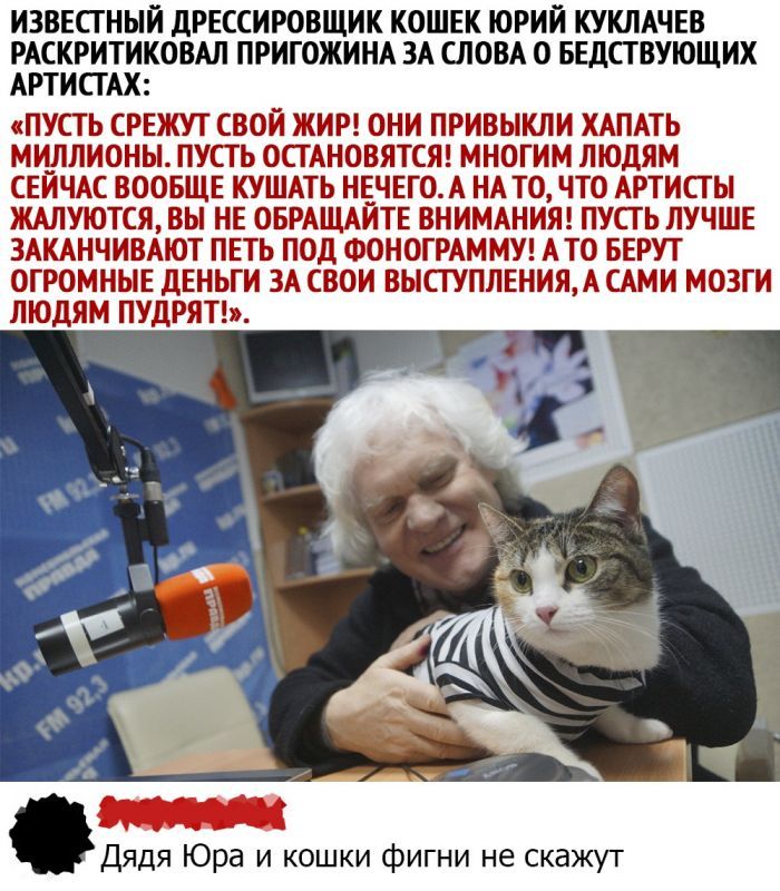 ИЗВЕСТНЫИ дРЕССИРОВЩИК КОШЕК ЮРИЙ КУКЛАЧЕВ РАСКРИТИКОВАЛ ПРИГОЖИНА ЗА СЛОВА 0 БЕДСТВУЮЩИХ АРТИСТАХ ПУСТЬ СРЕЖУТ СВОЙ ЖИР ОНИ ПРИВЫКЛИ ХАПАТЬ МИЛЛИОНЫ ПУСТЬ ОСТАНОВЯТСЯ МНОГИМ ЛЮДЯМ СЕЙЧАС ВООБЩЕ КУШАТЬ НЕЧЕГО А НА ТО ЧТО АРТИСТЫ ЖАЛУЮТСЯ ВЫ НЕ ОБРАЩАИТЕ ВНИМАНИЯ ПУСТЬ ЛУЧШЕ ЗАКАНЧИВАЮТ ПЕТЬ ПОД ФОНОГРАММУ АТО БЕРУТ ОГРОМНЫЕ дЕНЬГИ ЗА СВОИ ВЫСТУПЛЕНИЯА САМИ МОЗГИ ЛЮДЯМ ПУДРЯТ