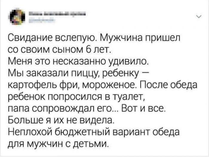 ь____ Свидание вслепую Мужчина пришел со своим сыном 6 лет Меня это несказанно удивило Мы заказали пиццу ребенку картофель фри мороженое После обеда ребенок попросился в туалет папа сопровождал его Вот и все Больше я их не видела Неплохой бюджетный вариант обеда для мужчин с детьми