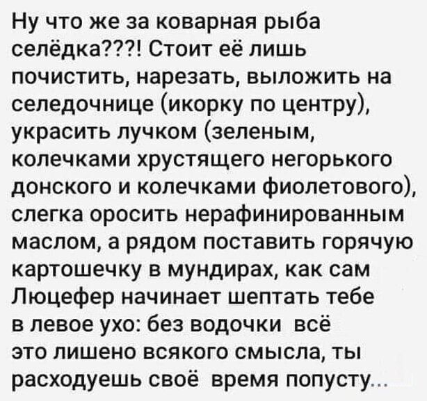 Ну что же за коварная рыба селёдка Стоит её лишь почистить нарезать выложить на селедочнице икорку по центру украсить лучком зеленым копечками хрустящего негорького донского и копечками фиолетового слегка оросить нерафинированным маслом а рядом поставить горячую картошечку в мундирах как сам Люцефер начинает шептать тебе в левое ухо без водочки всё это лишено всякого смысла ты расходуешь своё врем