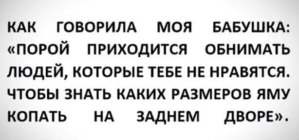 КАК ГОВОРИЛА МОЯ БАБУШКА ПОРОЙ ПРИХОДИТСЯ ОБНИМАТЬ ЛЮДЕЙ КОТОРЫЕ ТЕБЕ НЕ НРАВЯТСЯ ЧТОБЫ ЗНАТЬ КАКИХ РАЗМЕРОВ ЯМУ КОПАТЬ НА ЗАДНЕМ дВОРЕ