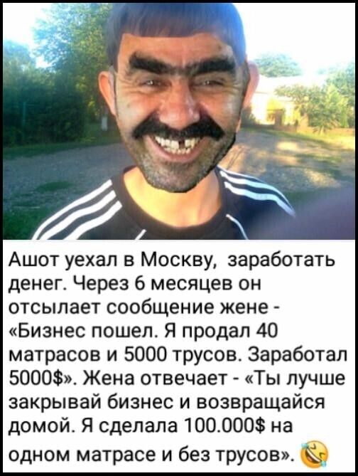 Ашот уехал в Москву заработать денег Через 6 месяцев он отсылает сообщение жене Бизнес пошел Я продал 40 матрасов и 5000 трусов Заработал 5000 Жена отвечает Ты лучше закрывай бизнес и возвращайся домой Я сделала 100_000 на одном матрасе и без трусов