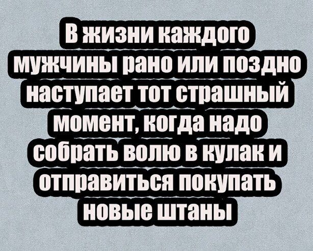 в жизни наждото мужчины пано или поздно наступает тот отпашный момент когда надо ооопать волю в кулак и отппавитьон понупать новые штаны