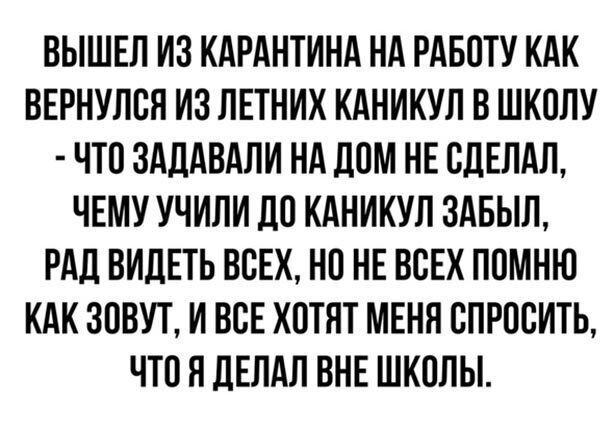 ВЫШЕЛ ИЗ КАРАНТИНА НА РАБОТУ КАК ВЕРНУЛСЛ ИЗ ЛЕТНИХ КАНИКУЛ В ШКОЛУ ЧТО ЗАДАВАЛИ НА ДОМ НЕ СДЕЛАЛ ЧЕМУ УЧИЛИ ЛО КАНИКУЛ ЗАБЫЛ РАД ВИДЕТЬ ВСЕХ НО НЕ ВСЕХ ПОМНЮ КАК ЗОВУТ И ВСЕ ХОТЯТ МЕНЯ СПРОСИТЬ ЧТО Я ЛЕЛАЛ ВНЕ ШКОЛЫ