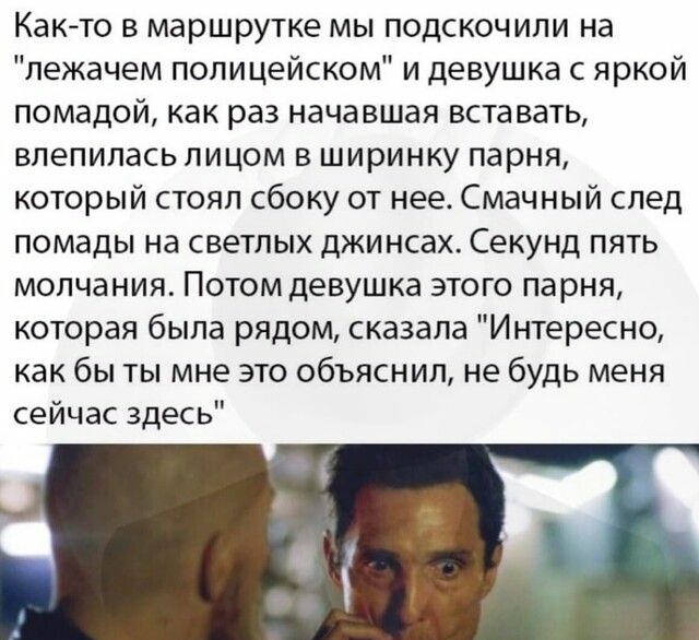 Както в маршрутке мы подскочили на лежачем полицейском и девушка с яркой помадой как раз начавшая вставать влепипась лицом в ширинку парня который стоял сбоку от нее Смачный след помады на светлых джинсах Секунд пять молчания Потом девушка этого парня которая была рядом сказала Интересно как бы ты мне это объяснил не будь меня сейчас здесь