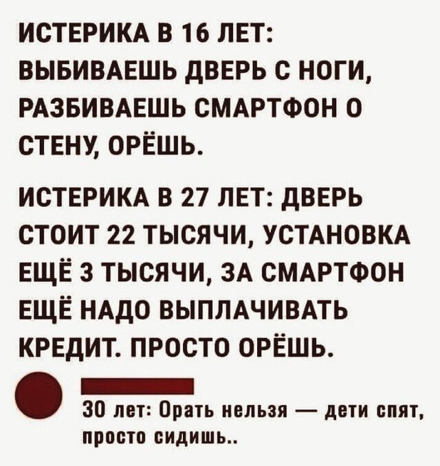 ИСТЕРИКА В 16 ЛЕТ ВЫБИВАЕШЬ дВЕРЬ С НОГИ РАЗБИВАЕШЬ СМАРТФОН 0 СТЕНУ ОРЁШЬ ИСТЕРИКА В 27 ЛЕТ дВЕРЬ СТОИТ 22 ТЫСЯЧИ УСТАНОВКА ЕЩЁ 3 ТЫСЯЧИ ЗА СМАРТФОН ЕЩЁ НАДО ВЫПЛАЧИВАТЬ КРЕДИТ ПРОСТО ОРЁШЬ _ 30 лет Орать нельзя дети спят ПРОСТО сидишь