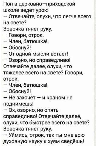 Поп в церковноприходской школе ведет урок Отвечайте олухи что легче всего на свете Вовочка тянет руку Говори отрок Член батюшка Обпснуй От одной мысли встает Озорио но справедливо Отвечайте далее опухи что тяжелее всего на свете Говори отрок Член батюшка Обоснуйі Не захочет А и краном не поднимешь 0х озорно но опять справедливо Отвечайте далее слухи что быстрее всего на свете Вовочка тянет руку Уй