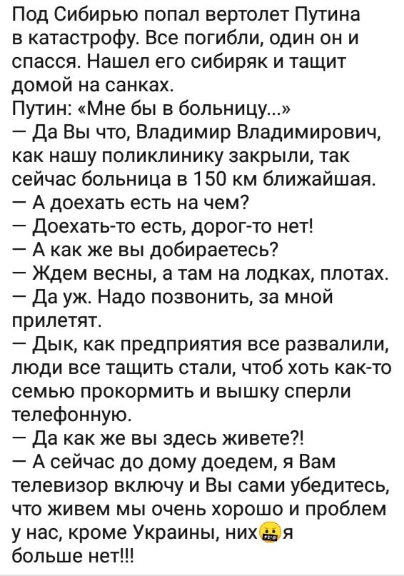 Под Сибирью попал вертолет Путина в катастрофу Все погибли один он и спасся Нашел его сибиряк и тащит домой на санках Путин Мне бы в больницу Да Вы что Владимир Владимирович как нашу поликлинику закрыли так сейчас больница в 150 км ближайшая А доехать есть на чем Доехать то есть дорог то нет А как же вы добираетесь Ждем весны а там на лодках плотах Да уж Надо позвонить за мной прилетят Дык как пре