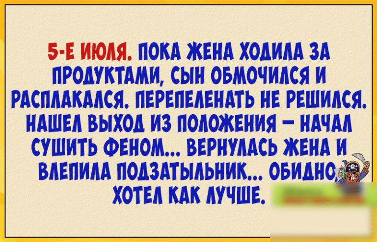 5 Е ИЮЛЯ ПОЛА ЖЕНА ХОАИЛА ЗА ПРОЛУКТАЛЩ СЫН ОБМОЧИЛСЯ И РАСПЛАКАЛСЯ ПЕРЕПЕЛЕНАТЬ НЕ РЕШИЛСЯ НАШЕЛ ВЫХОД ИЗ ПОЛОЖЕНИЯ НАЧАЛ СУШИТЬ ФЕНОМ ВЕРНУЛАСЬ ЖЕНА И ВЛЕПИЛА ПОАЗАТЫЛЬНИК ОБИАНО ХОТЕЛ КАК ЛУЧШЕ