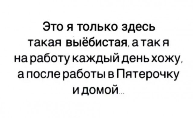 Это я только здесь такая выёбистая а так я на работу каждый день хожу а после работы в Пятерочку и домой