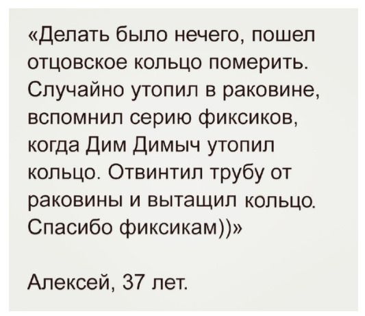 Делать было нечего пошел отцовское кольцо померить Случайно утопил в раковине вспомнил серию фиксиков когда Дим Димыч утопил кольцо Отвинтил трубу от раковины и вытащил кольцо Спасибо фиксикам Алексей 37 лет