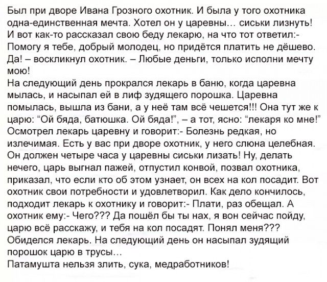 Был при дворе Ивана Грозного охотник И была у того охотника одна единственная мечта Хотел он у царевны сиськи лизнуть И вот как то рассказал свою беду лекарю на что тот ответил Помогу я тебе добрый молодец но придётся платить не дешево Да воскликнул охотник Любые деньги только исполни мечту мою На следующий день прокрался лекарь в баню когда царевна мыпась и насыпал ей в пиф зудящего порошка Царев