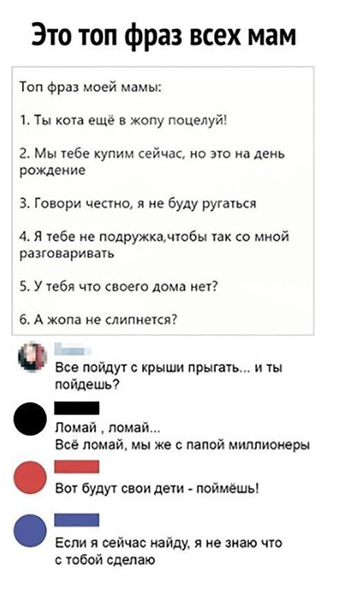 Это топ фраз всех мам Топ Фра моей мамы 1 Ты кота еще в жопу поцелуй 2 Мы тебе купим сейчас но это на день рождение 3 Говори често я не буду ругаться 4 Я тебе не подружка тобы так со мной разговаривагь 5 У тебя что своего дома нет 6 А жопа не слипнется Все пойдутс крыши прыгать и пойдешь Помай помай Всё помай мы же с папой миллионеры Вог будут свои дети поймешь Если я сейчас найду я не знаю что с 