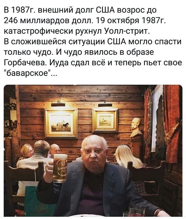 В 1987г внешний долг США возрос до 246 миллиардов долл 19 октября 1987г катастрофически рухнул Уоллютрит В сложившейся ситуации США могло спасти только чудо И чудо явилось в образе Горбачева Иуда сдал всё и теперь пьет свое баварское