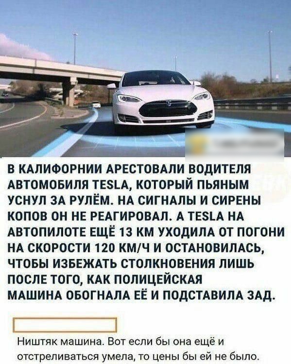 В КАЛИФОРНИИ АРЕСТОВАЛИ ВОДИТЕЛЯ АВТОМОБИЛЯ ТЕ5_А КОТОРЫЙ ПЬЯНЫМ УСНУП ЗА РУЛЕМ НА СИГНАЛЫ И СИРЕНЫ КОПОВ ОН НЕ РЕАГИРОВАЛ А ТЕ8_А НА АВТОПИЛОТЕ ЕЩЁ 13 КМ УХОДИЛА ОТ ПОГОНИ НА СКОРОСТИ 120 КМЧ И ОСТАНОВИЛАСЬ ЧТОБЫ ИЗБЕЖАТЬ СТОПКНОВЕНИЯ ЛИШЬ ПОСЛЕ ТОГО КАК ПОЛИЦЕЙСКАЯ МАШИНА ОБОГНАЛА ЕЁ И ПОДСТАВИПА ЗАД Ништяк машина Вот если бы она ещё и отстреливаться умела то цены бы ей не было