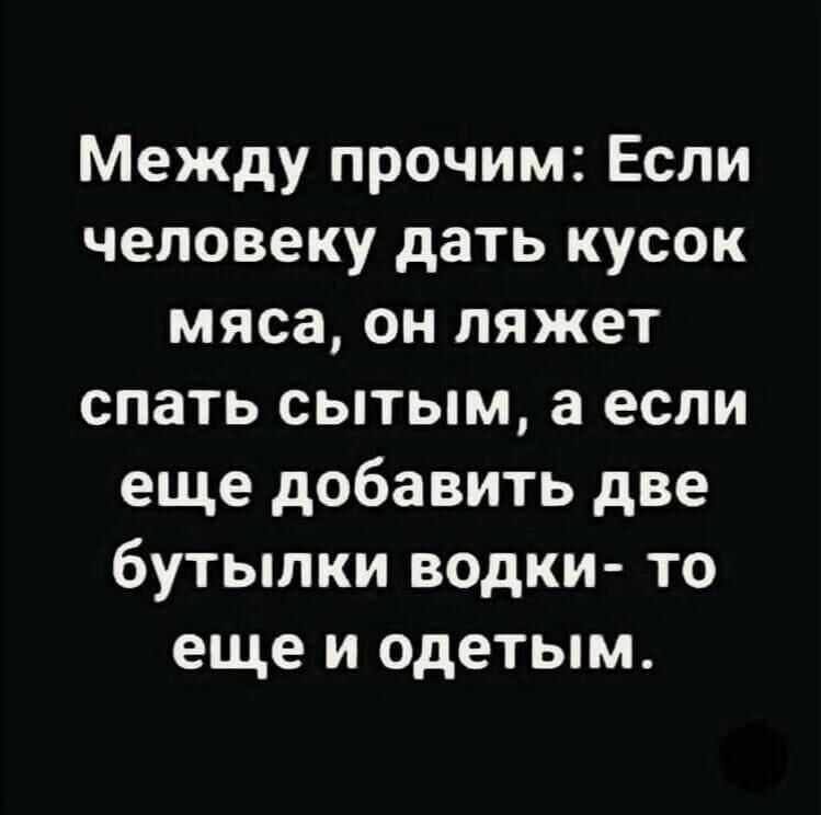 Между прочим Если человеку дать кусок мяса он ляжет спать сытым а если еще добавить две бутылки водки то еще и одетым