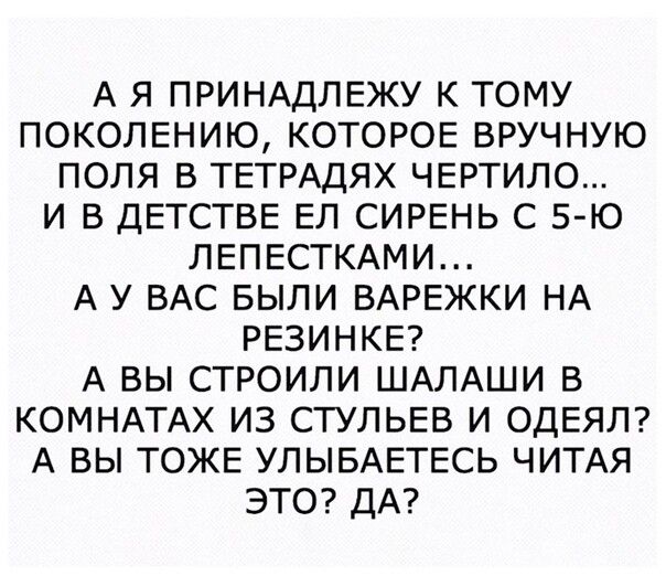 А Я ПРИНАДЛЕЖУ К ТОМУ ПОКОЛЕНИЮ КОТОРОЕ ВРУЧНУЮ ПОЛЯ В ТЕТРАДЯХ ЧЕРТИЛО И В ДЕТСТВЕ ЕЛ СИРЕНЬ С 5 Ю ЛЕПЕСТКАМИ А У ВАС БЫЛИ ВАРЕЖКИ НА РЕЗИНКЕ А ВЫ СТРОИЛИ ШАЛАШИ В КОМНАТАХ ИЗ СТУЛЬЕВ И ОДЕЯЛ А ВЫ ТОЖЕ УЛЫБАЕТЕСЬ ЧИТАЯ ЭТО ДА