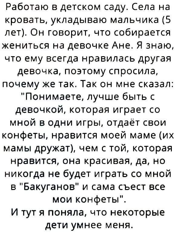 Работаю в детском саду Села на кровать укладываю мальчика 5 лет Он говоритчто собирается жениться на девочке Ане Я знаю что ему всегда нравилась другая девочка поэтому спросила почему же так Так он мне сказал Понимаете лучше быть с девочкой которая играет со мной в одни игры отдаёт свои конфеты нравится моей маме их мамы дружат чем с той которая нравится она красивая да но никогда не будет играть 