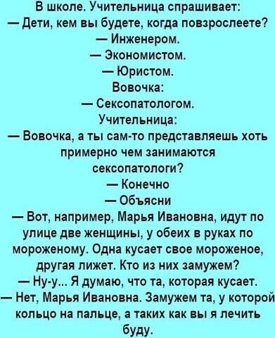 В школе Учительница спрашивает дети кем вы будете когда повзроспеете Инженером Экономистом Юрис гом Вовочка _ Сексопатопотм Учительница _ НОВОЧКЩ ТЫ ОЗМТО ПРЕДОТНЕПЯЕШЬ ХОТЬ примерно чем ЗЗНИМЗЮТСЯ сексопатопоти Конечно Объясни Вот например Марья Ивановна идут по улице две женщины у обеих в руках по мороженому Одна кусает свое мороженое другая лижет Кто из них замужем Ну у Я думаю что та которая к